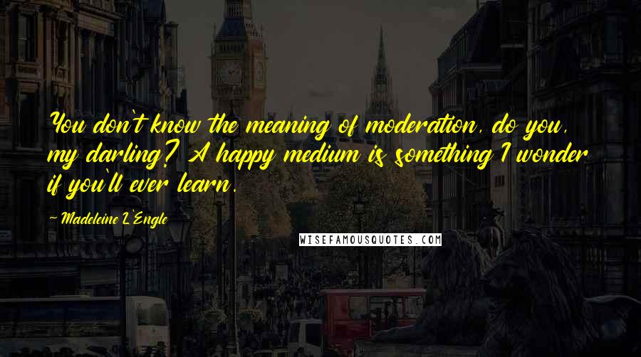 Madeleine L'Engle Quotes: You don't know the meaning of moderation, do you, my darling? A happy medium is something I wonder if you'll ever learn.