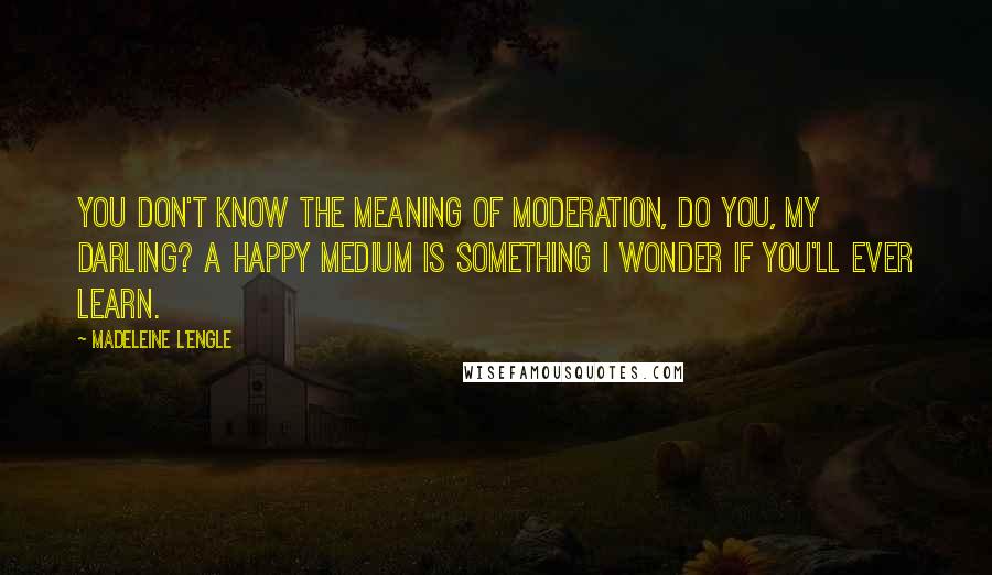 Madeleine L'Engle Quotes: You don't know the meaning of moderation, do you, my darling? A happy medium is something I wonder if you'll ever learn.