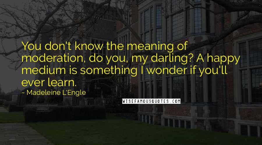 Madeleine L'Engle Quotes: You don't know the meaning of moderation, do you, my darling? A happy medium is something I wonder if you'll ever learn.