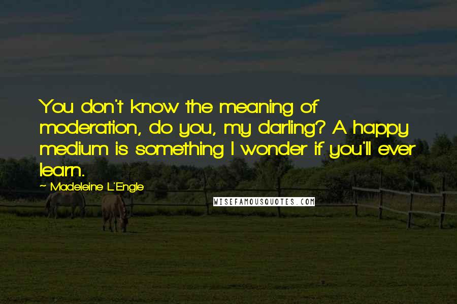 Madeleine L'Engle Quotes: You don't know the meaning of moderation, do you, my darling? A happy medium is something I wonder if you'll ever learn.