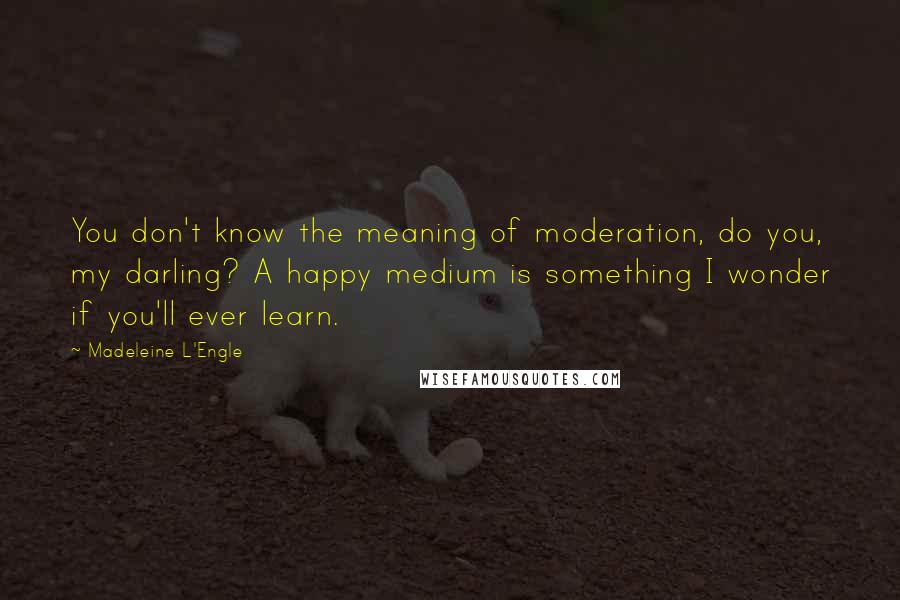 Madeleine L'Engle Quotes: You don't know the meaning of moderation, do you, my darling? A happy medium is something I wonder if you'll ever learn.