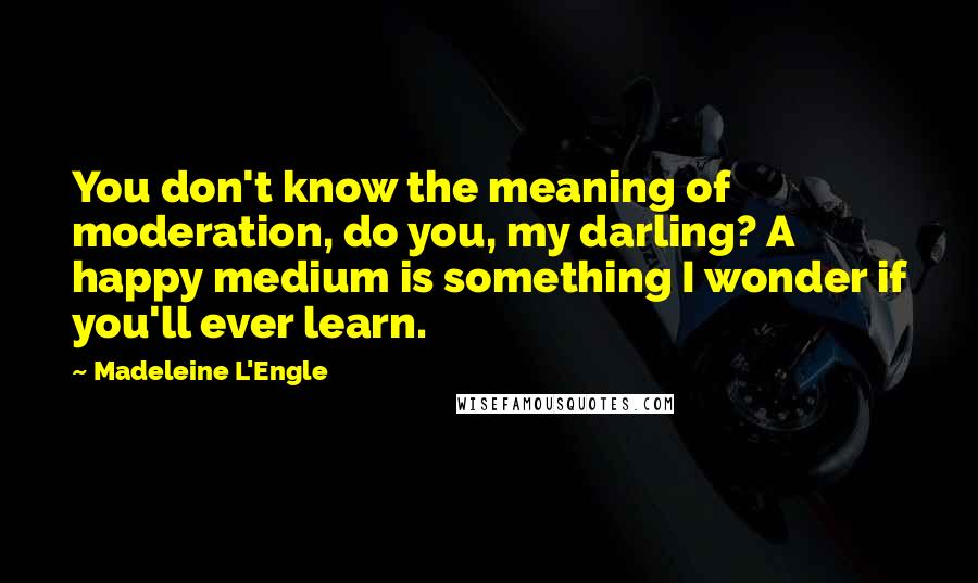 Madeleine L'Engle Quotes: You don't know the meaning of moderation, do you, my darling? A happy medium is something I wonder if you'll ever learn.