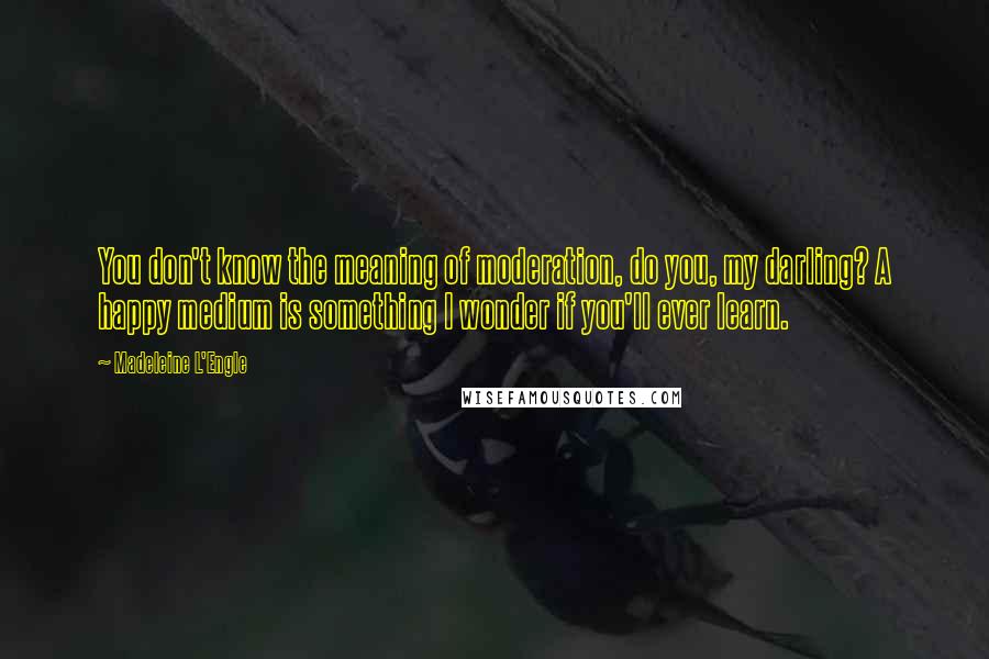 Madeleine L'Engle Quotes: You don't know the meaning of moderation, do you, my darling? A happy medium is something I wonder if you'll ever learn.