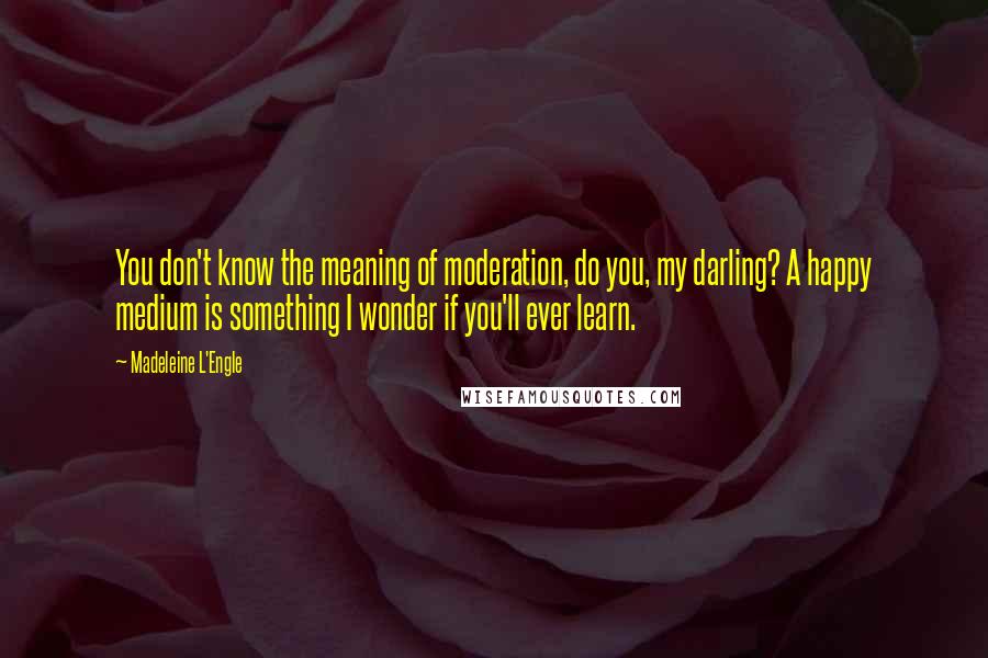 Madeleine L'Engle Quotes: You don't know the meaning of moderation, do you, my darling? A happy medium is something I wonder if you'll ever learn.