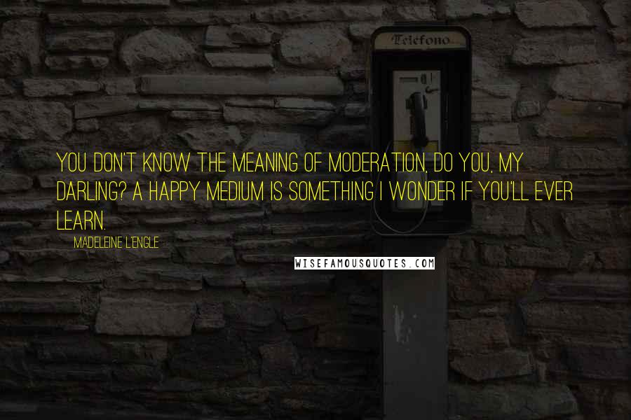 Madeleine L'Engle Quotes: You don't know the meaning of moderation, do you, my darling? A happy medium is something I wonder if you'll ever learn.