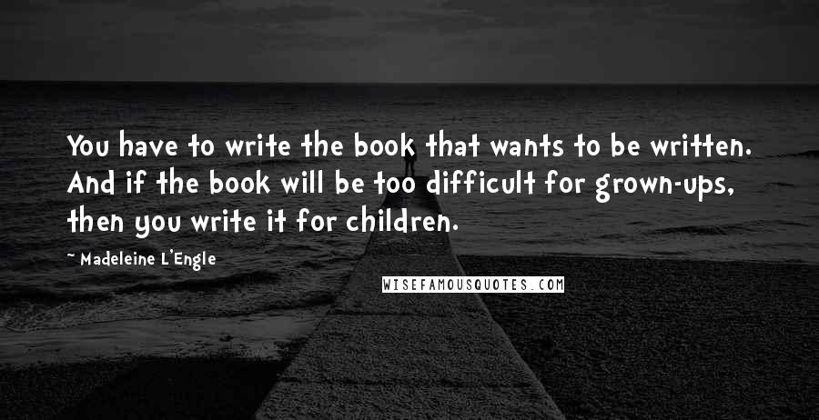 Madeleine L'Engle Quotes: You have to write the book that wants to be written. And if the book will be too difficult for grown-ups, then you write it for children.