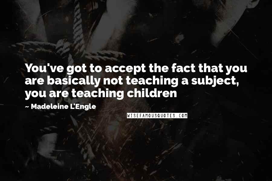 Madeleine L'Engle Quotes: You've got to accept the fact that you are basically not teaching a subject, you are teaching children