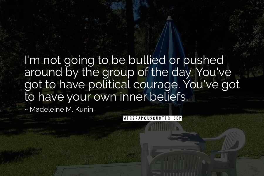 Madeleine M. Kunin Quotes: I'm not going to be bullied or pushed around by the group of the day. You've got to have political courage. You've got to have your own inner beliefs.