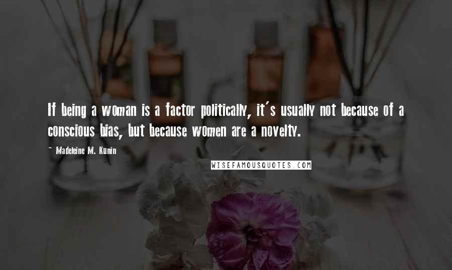 Madeleine M. Kunin Quotes: If being a woman is a factor politically, it's usually not because of a conscious bias, but because women are a novelty.