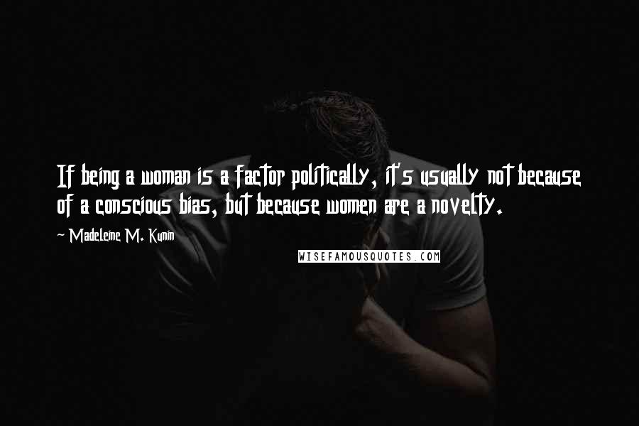 Madeleine M. Kunin Quotes: If being a woman is a factor politically, it's usually not because of a conscious bias, but because women are a novelty.
