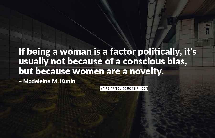 Madeleine M. Kunin Quotes: If being a woman is a factor politically, it's usually not because of a conscious bias, but because women are a novelty.