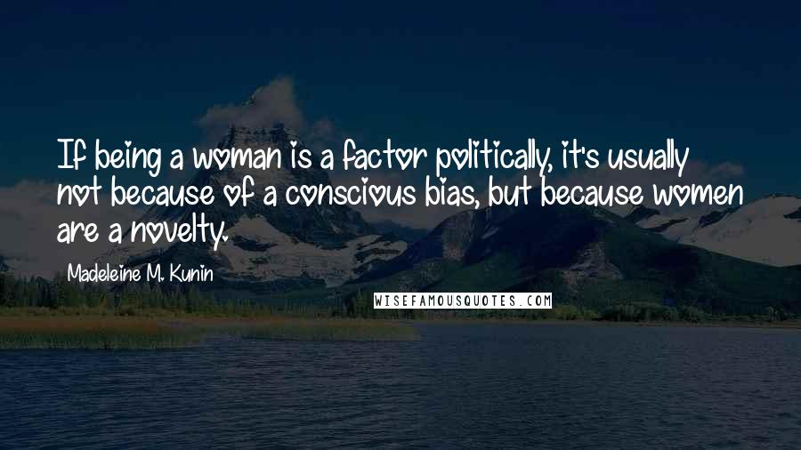 Madeleine M. Kunin Quotes: If being a woman is a factor politically, it's usually not because of a conscious bias, but because women are a novelty.