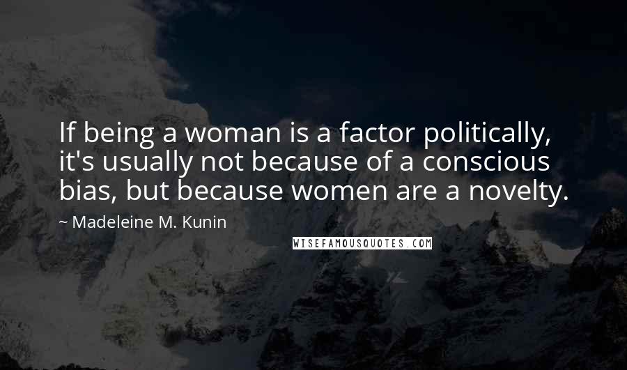 Madeleine M. Kunin Quotes: If being a woman is a factor politically, it's usually not because of a conscious bias, but because women are a novelty.