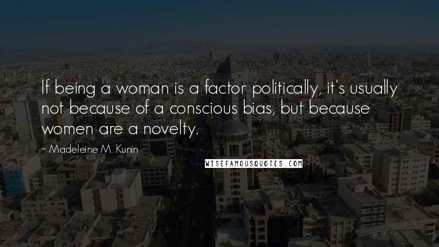 Madeleine M. Kunin Quotes: If being a woman is a factor politically, it's usually not because of a conscious bias, but because women are a novelty.