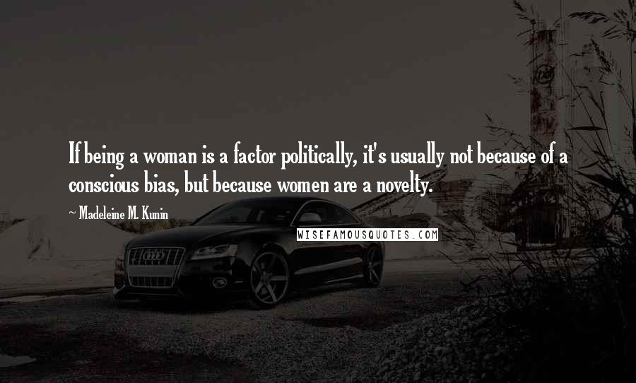 Madeleine M. Kunin Quotes: If being a woman is a factor politically, it's usually not because of a conscious bias, but because women are a novelty.