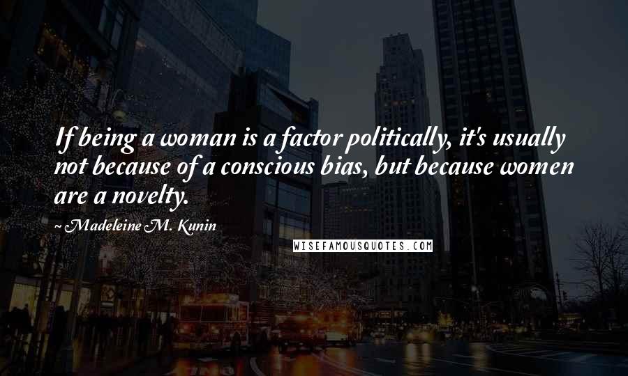Madeleine M. Kunin Quotes: If being a woman is a factor politically, it's usually not because of a conscious bias, but because women are a novelty.