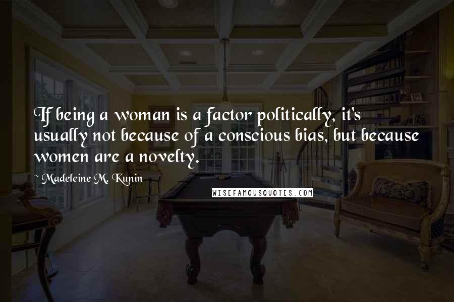 Madeleine M. Kunin Quotes: If being a woman is a factor politically, it's usually not because of a conscious bias, but because women are a novelty.