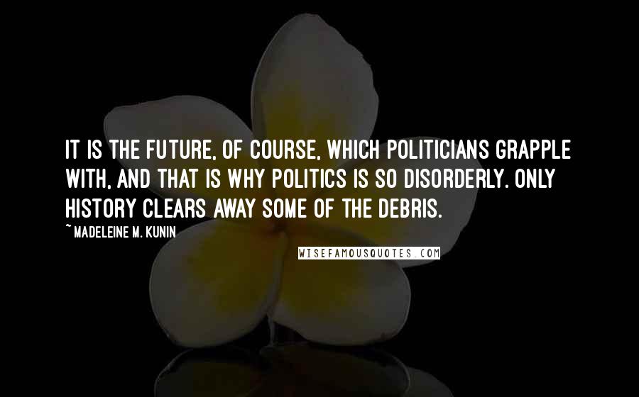 Madeleine M. Kunin Quotes: It is the future, of course, which politicians grapple with, and that is why politics is so disorderly. Only history clears away some of the debris.