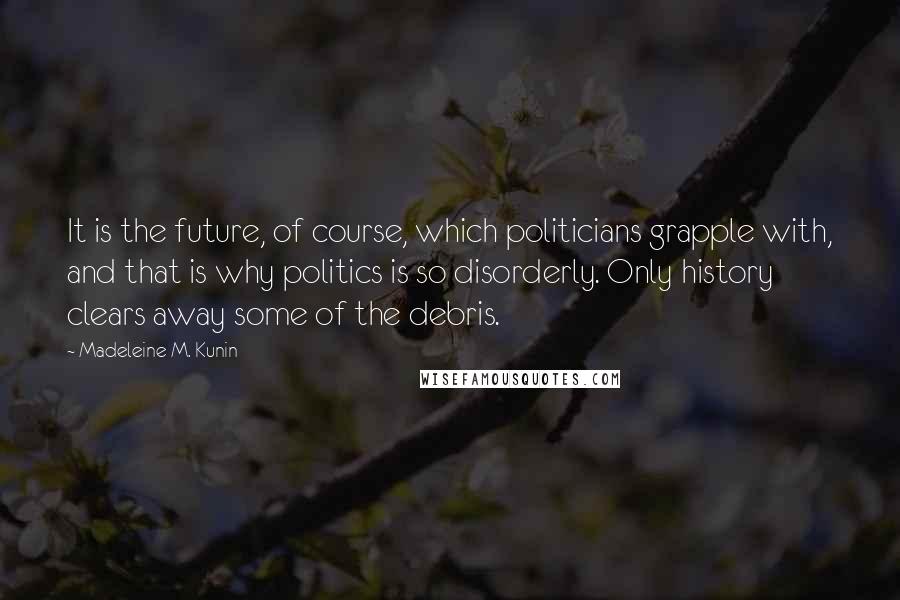 Madeleine M. Kunin Quotes: It is the future, of course, which politicians grapple with, and that is why politics is so disorderly. Only history clears away some of the debris.