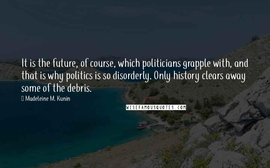 Madeleine M. Kunin Quotes: It is the future, of course, which politicians grapple with, and that is why politics is so disorderly. Only history clears away some of the debris.