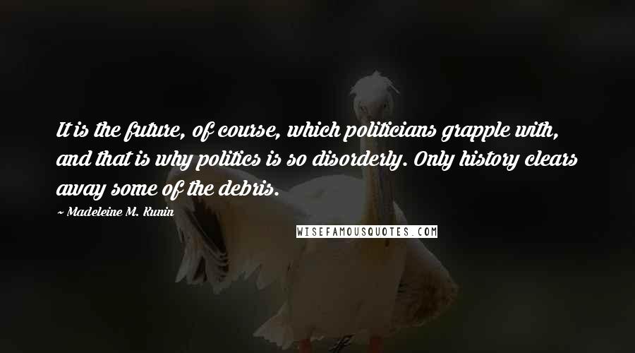 Madeleine M. Kunin Quotes: It is the future, of course, which politicians grapple with, and that is why politics is so disorderly. Only history clears away some of the debris.