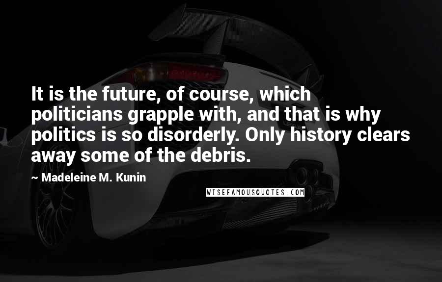 Madeleine M. Kunin Quotes: It is the future, of course, which politicians grapple with, and that is why politics is so disorderly. Only history clears away some of the debris.