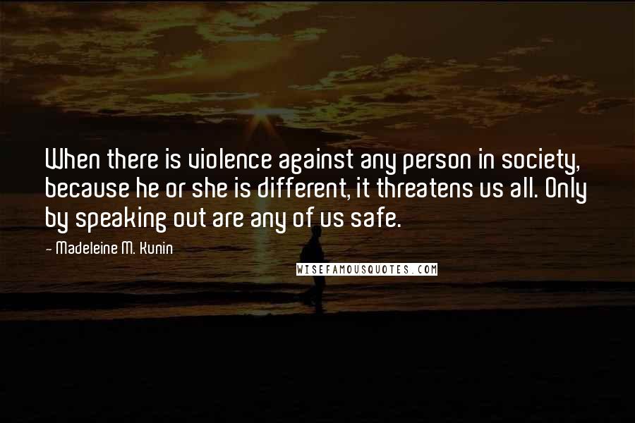 Madeleine M. Kunin Quotes: When there is violence against any person in society, because he or she is different, it threatens us all. Only by speaking out are any of us safe.