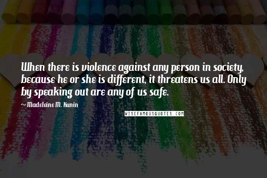 Madeleine M. Kunin Quotes: When there is violence against any person in society, because he or she is different, it threatens us all. Only by speaking out are any of us safe.