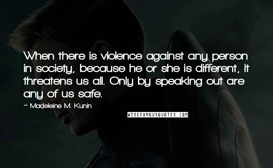 Madeleine M. Kunin Quotes: When there is violence against any person in society, because he or she is different, it threatens us all. Only by speaking out are any of us safe.