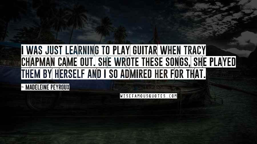 Madeleine Peyroux Quotes: I was just learning to play guitar when Tracy Chapman came out. She wrote these songs, she played them by herself and I so admired her for that.
