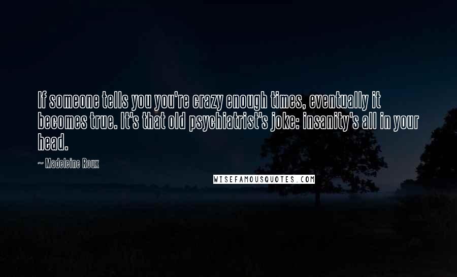 Madeleine Roux Quotes: If someone tells you you're crazy enough times, eventually it becomes true. It's that old psychiatrist's joke: insanity's all in your head.