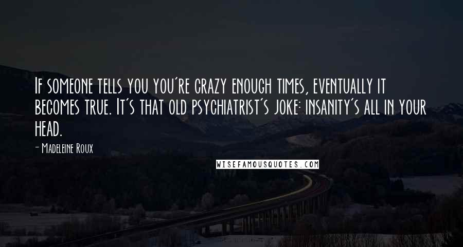 Madeleine Roux Quotes: If someone tells you you're crazy enough times, eventually it becomes true. It's that old psychiatrist's joke: insanity's all in your head.
