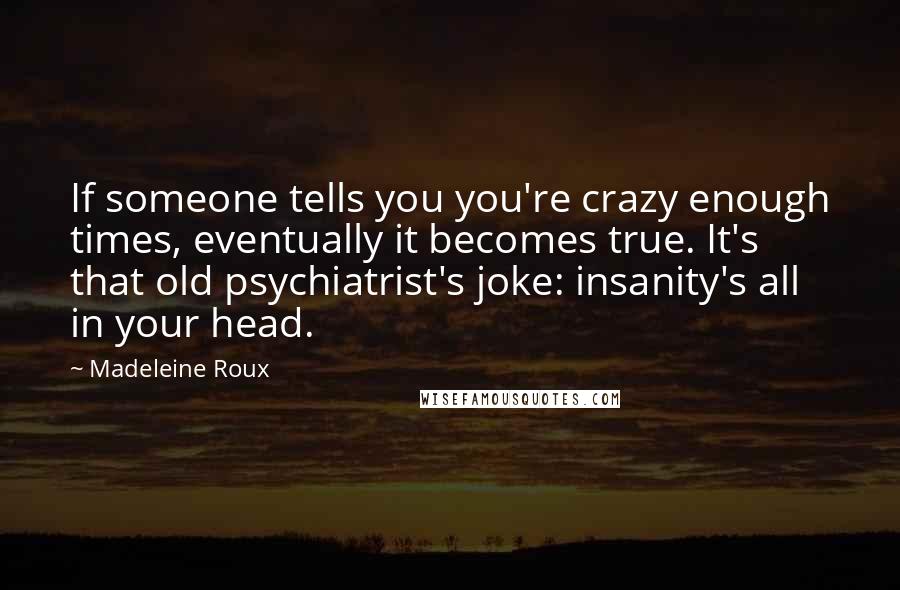 Madeleine Roux Quotes: If someone tells you you're crazy enough times, eventually it becomes true. It's that old psychiatrist's joke: insanity's all in your head.