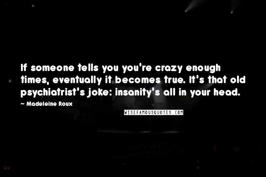 Madeleine Roux Quotes: If someone tells you you're crazy enough times, eventually it becomes true. It's that old psychiatrist's joke: insanity's all in your head.