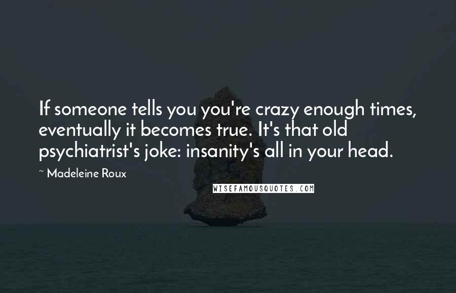 Madeleine Roux Quotes: If someone tells you you're crazy enough times, eventually it becomes true. It's that old psychiatrist's joke: insanity's all in your head.
