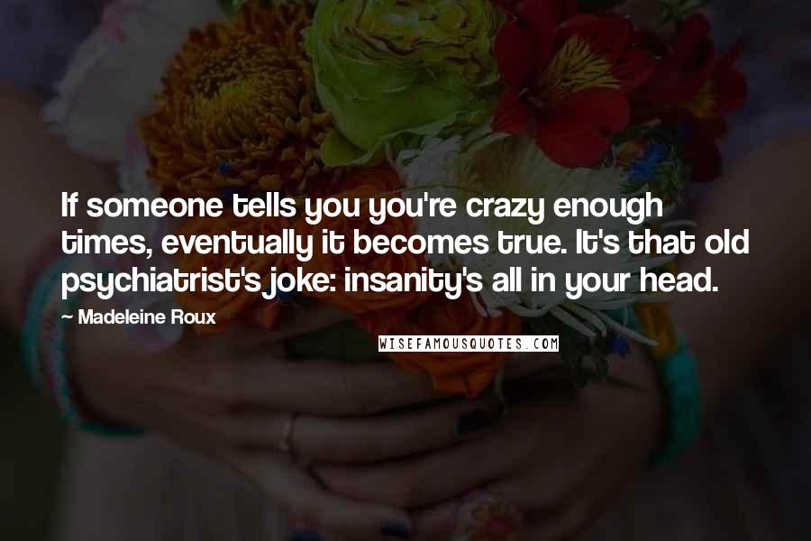 Madeleine Roux Quotes: If someone tells you you're crazy enough times, eventually it becomes true. It's that old psychiatrist's joke: insanity's all in your head.