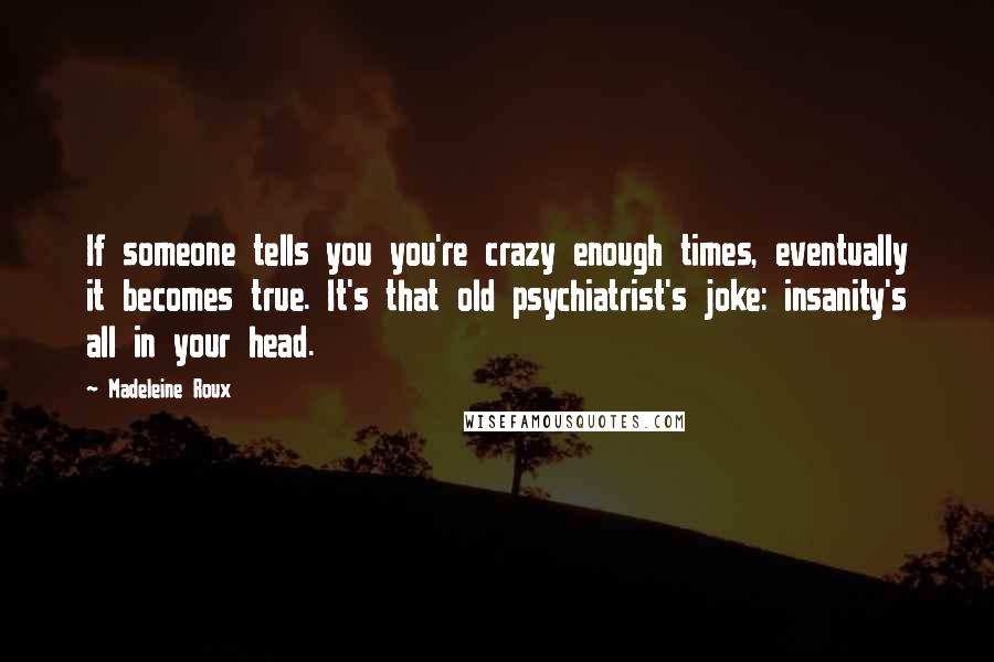 Madeleine Roux Quotes: If someone tells you you're crazy enough times, eventually it becomes true. It's that old psychiatrist's joke: insanity's all in your head.
