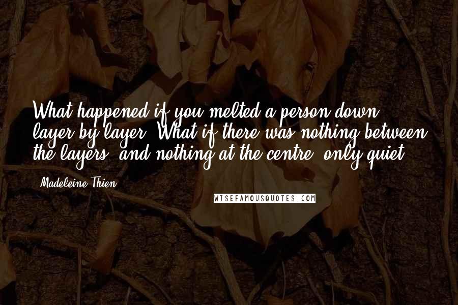 Madeleine Thien Quotes: What happened if you melted a person down layer by layer? What if there was nothing between the layers, and nothing at the centre, only quiet?