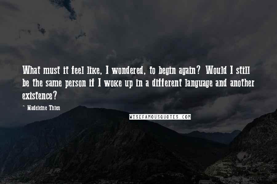 Madeleine Thien Quotes: What must it feel like, I wondered, to begin again? Would I still be the same person if I woke up in a different language and another existence?