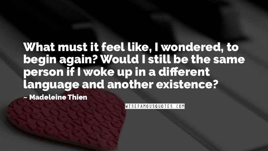 Madeleine Thien Quotes: What must it feel like, I wondered, to begin again? Would I still be the same person if I woke up in a different language and another existence?