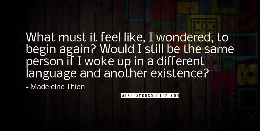 Madeleine Thien Quotes: What must it feel like, I wondered, to begin again? Would I still be the same person if I woke up in a different language and another existence?