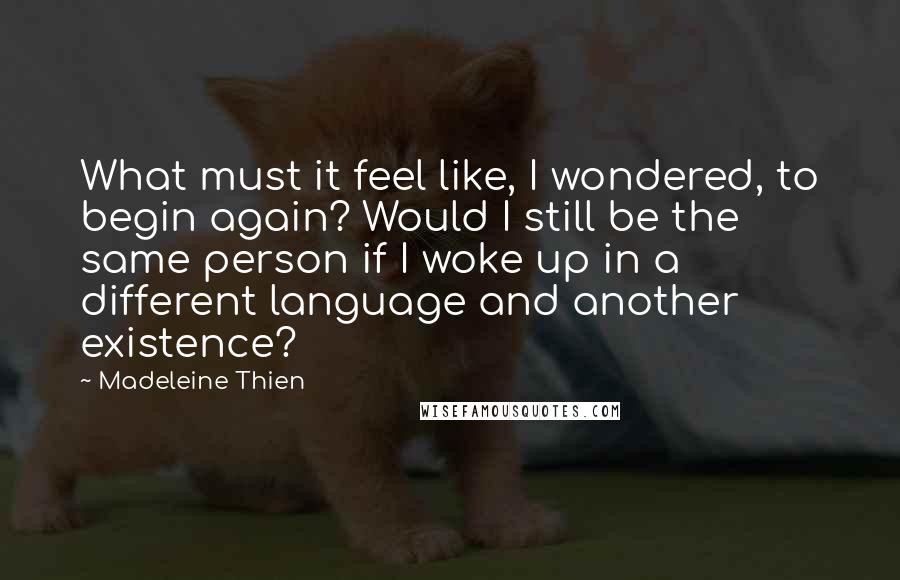 Madeleine Thien Quotes: What must it feel like, I wondered, to begin again? Would I still be the same person if I woke up in a different language and another existence?