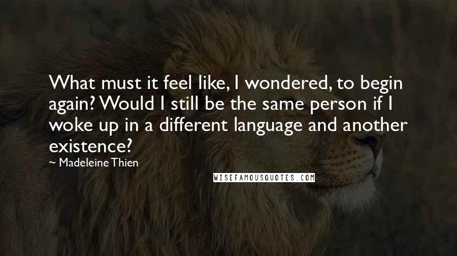 Madeleine Thien Quotes: What must it feel like, I wondered, to begin again? Would I still be the same person if I woke up in a different language and another existence?