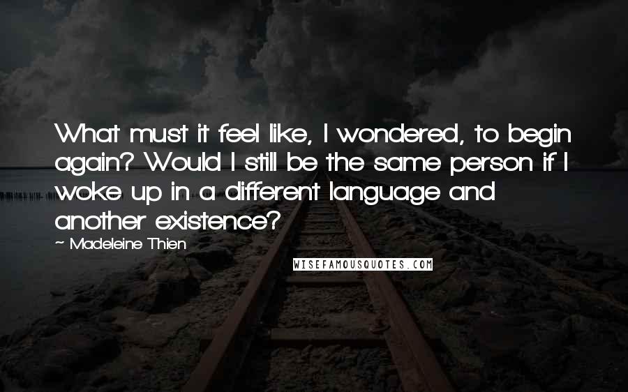 Madeleine Thien Quotes: What must it feel like, I wondered, to begin again? Would I still be the same person if I woke up in a different language and another existence?