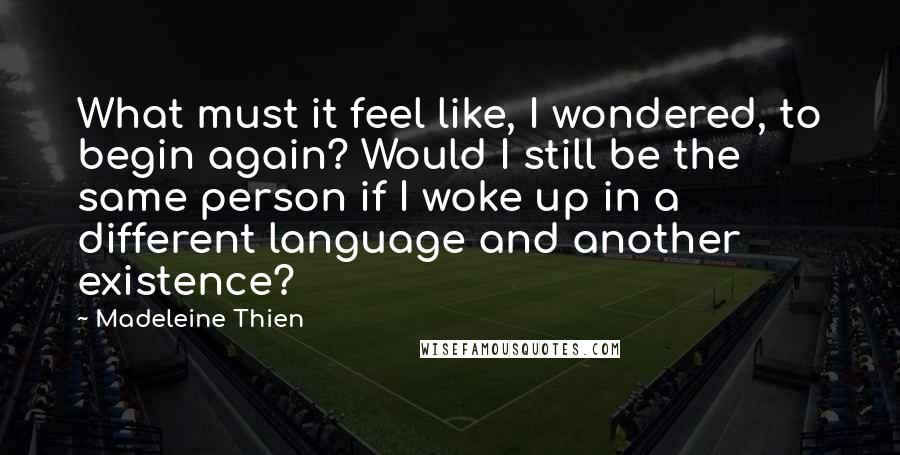 Madeleine Thien Quotes: What must it feel like, I wondered, to begin again? Would I still be the same person if I woke up in a different language and another existence?