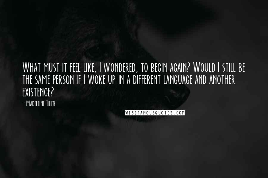 Madeleine Thien Quotes: What must it feel like, I wondered, to begin again? Would I still be the same person if I woke up in a different language and another existence?
