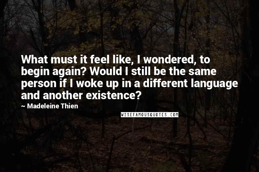 Madeleine Thien Quotes: What must it feel like, I wondered, to begin again? Would I still be the same person if I woke up in a different language and another existence?