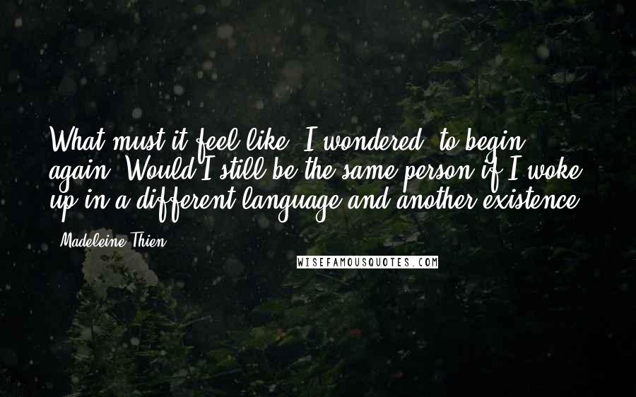 Madeleine Thien Quotes: What must it feel like, I wondered, to begin again? Would I still be the same person if I woke up in a different language and another existence?