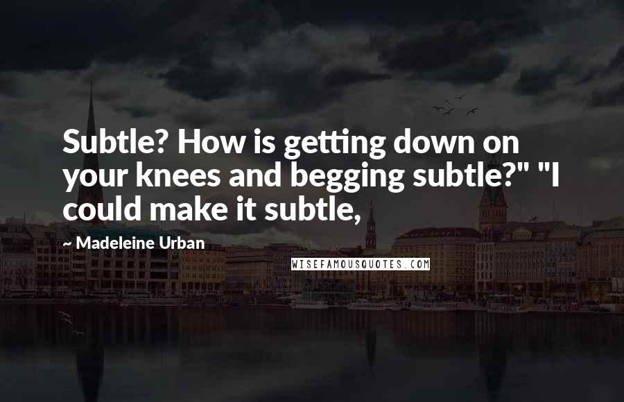 Madeleine Urban Quotes: Subtle? How is getting down on your knees and begging subtle?" "I could make it subtle,