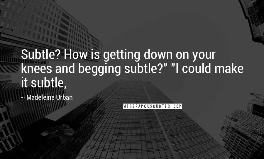 Madeleine Urban Quotes: Subtle? How is getting down on your knees and begging subtle?" "I could make it subtle,